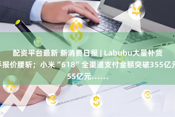 配资平台最新 新消费日报 | Labubu大量补货后二手报价腰斩；小米“618”全渠道支付金额突破355亿元……