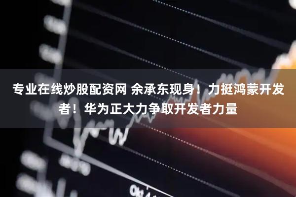 专业在线炒股配资网 余承东现身！力挺鸿蒙开发者！华为正大力争取开发者力量