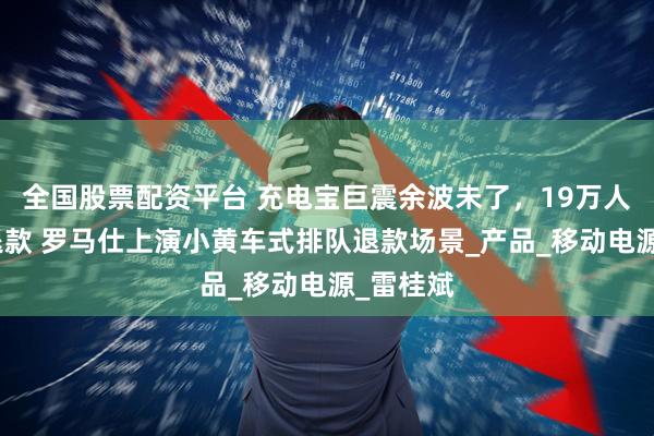 全国股票配资平台 充电宝巨震余波未了，19万人排队等退款 罗马仕上演小黄车式排队退款场景_产品_移动电源_雷桂斌
