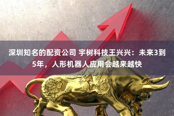 深圳知名的配资公司 宇树科技王兴兴：未来3到5年，人形机器人应用会越来越快