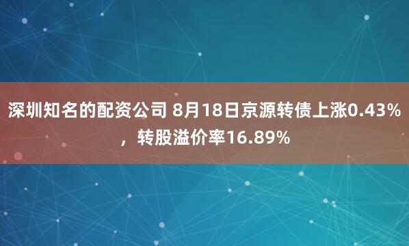 深圳知名的配资公司 8月18日京源转债上涨0.43%，转股溢价率16.89%
