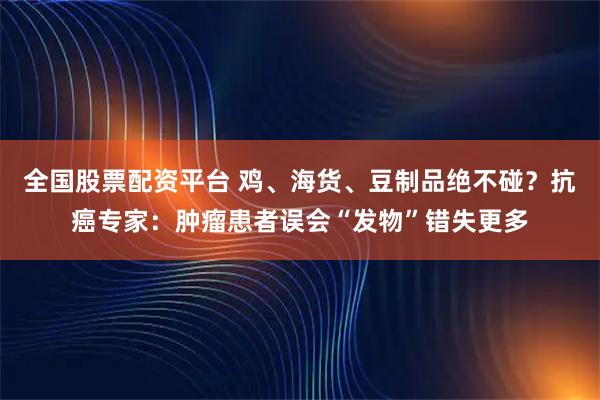 全国股票配资平台 鸡、海货、豆制品绝不碰？抗癌专家：肿瘤患者误会“发物”错失更多