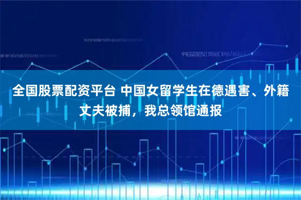 全国股票配资平台 中国女留学生在德遇害、外籍丈夫被捕，我总领馆通报