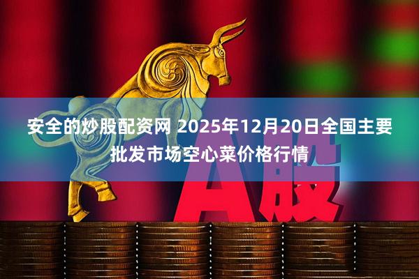 安全的炒股配资网 2025年12月20日全国主要批发市场空心菜价格行情