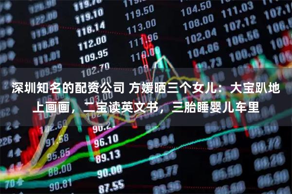 深圳知名的配资公司 方媛晒三个女儿：大宝趴地上画画，二宝读英文书，三胎睡婴儿车里