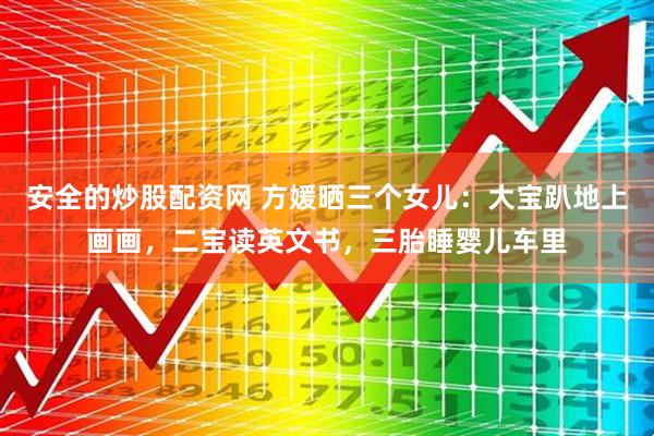安全的炒股配资网 方媛晒三个女儿：大宝趴地上画画，二宝读英文书，三胎睡婴儿车里
