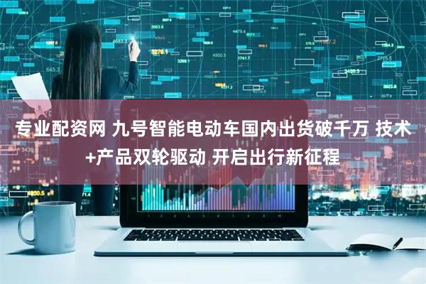 专业配资网 九号智能电动车国内出货破千万 技术+产品双轮驱动 开启出行新征程