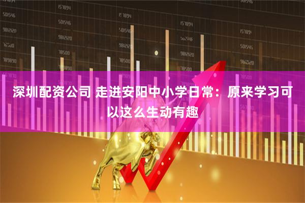 深圳配资公司 走进安阳中小学日常：原来学习可以这么生动有趣