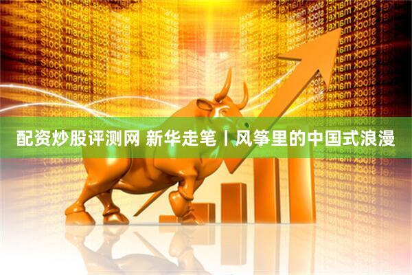 配资炒股评测网 新华走笔丨风筝里的中国式浪漫