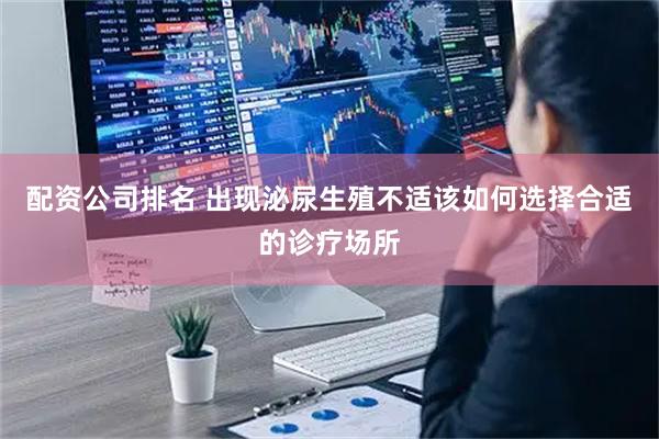 配资公司排名 出现泌尿生殖不适该如何选择合适的诊疗场所
