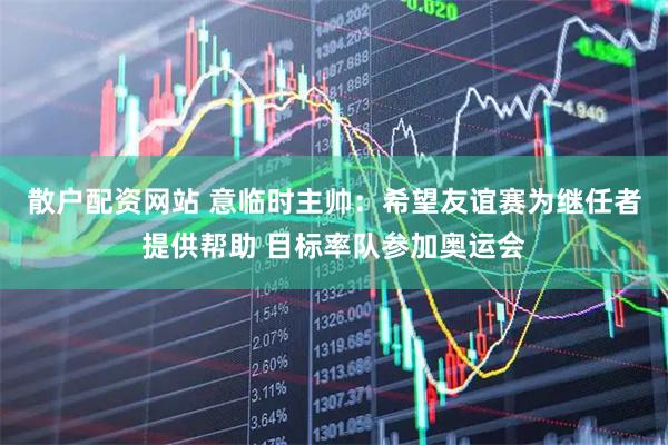 散户配资网站 意临时主帅：希望友谊赛为继任者提供帮助 目标率队参加奥运会