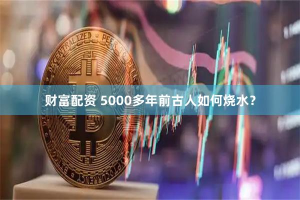 财富配资 5000多年前古人如何烧水？