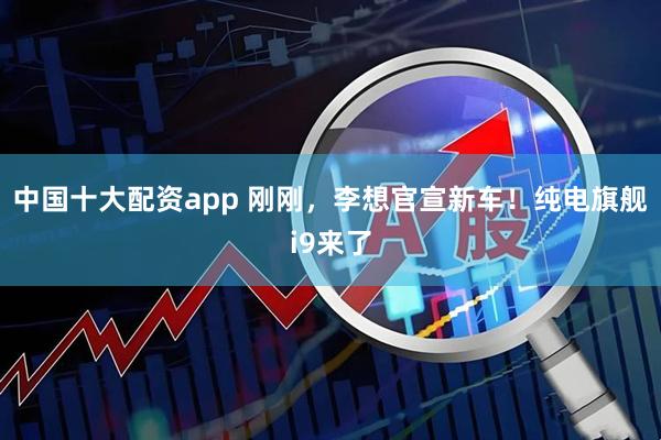 中国十大配资app 刚刚，李想官宣新车！纯电旗舰i9来了